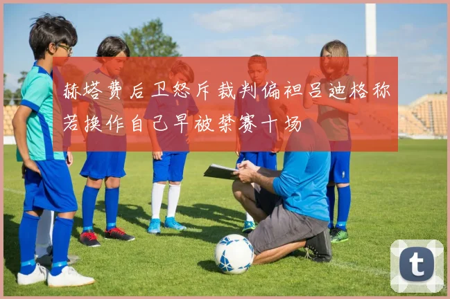 赫塔费后卫怒斥裁判偏袒吕迪格称若换作自己早被禁赛十场