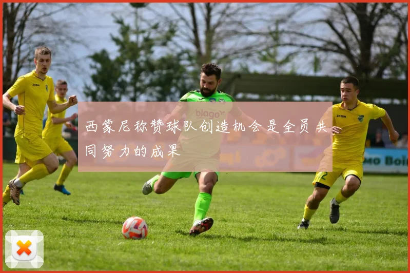 西蒙尼称赞球队创造机会是全员共同努力的成果