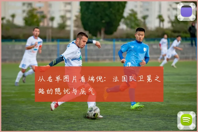 从名单图片看端倪：法国队卫冕之路的隐忧与底气