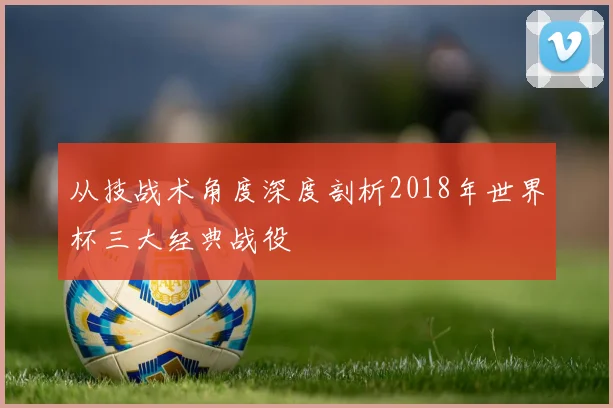 从技战术角度深度剖析2018年世界杯三大经典战役