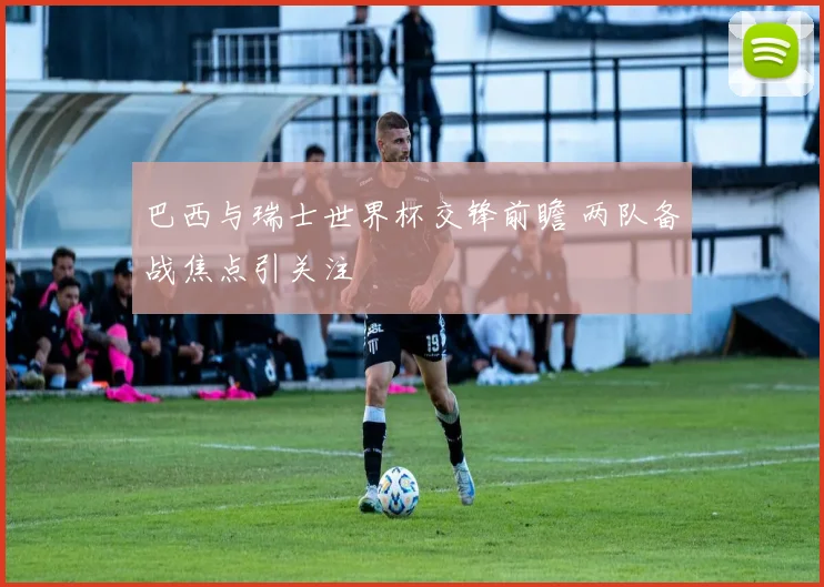 巴西与瑞士世界杯交锋前瞻 两队备战焦点引关注