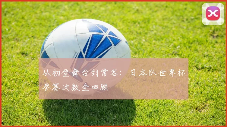从初登舞台到常客：日本队世界杯参赛次数全回顾