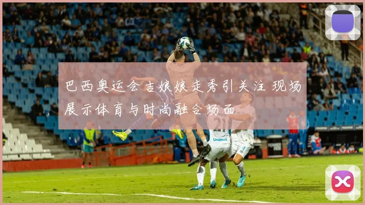 巴西奥运会吉娘娘走秀引关注 现场展示体育与时尚融合场面